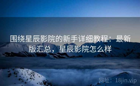 围绕星辰影院的新手详细教程：最新版汇总，星辰影院怎么样