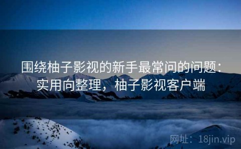 围绕柚子影视的新手最常问的问题：实用向整理，柚子影视客户端