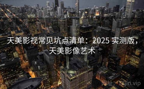 天美影视常见坑点清单：2025 实测版，天美影像艺术