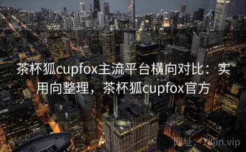茶杯狐cupfox主流平台横向对比：实用向整理，茶杯狐cupfox官方