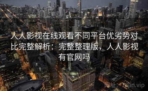 人人影视在线观看不同平台优劣势对比完整解析：完整整理版，人人影视有官网吗