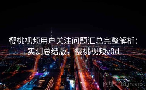 樱桃视频用户关注问题汇总完整解析：实测总结版，樱桃视频v0d