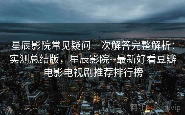 星辰影院常见疑问一次解答完整解析：实测总结版，星辰影院--最新好看豆瓣电影电视剧推荐排行榜