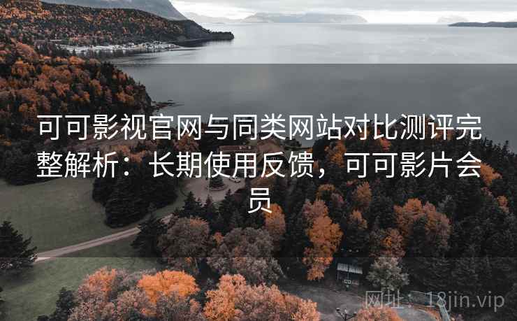 可可影视官网与同类网站对比测评完整解析：长期使用反馈，可可影片会员