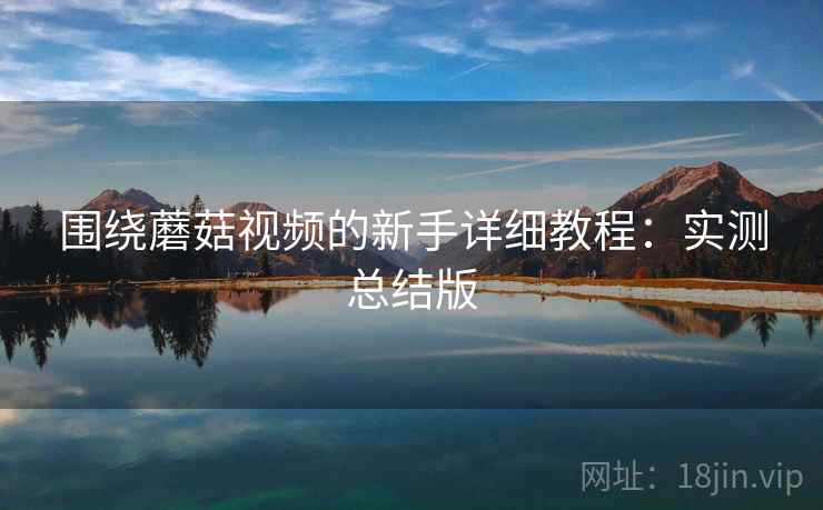 围绕蘑菇视频的新手详细教程：实测总结版