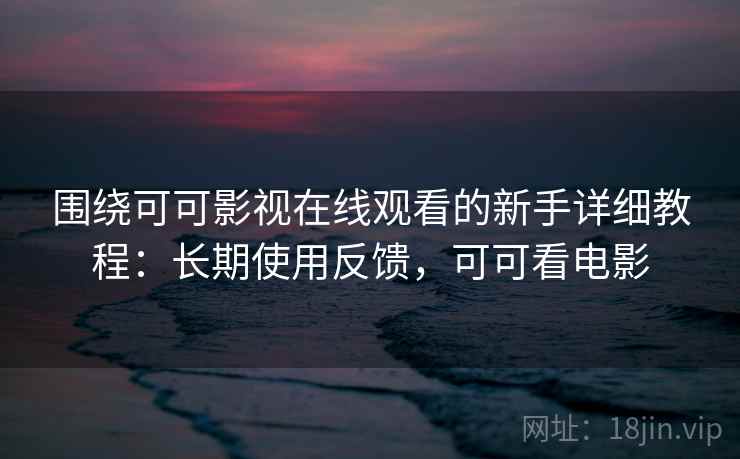 围绕可可影视在线观看的新手详细教程：长期使用反馈，可可看电影