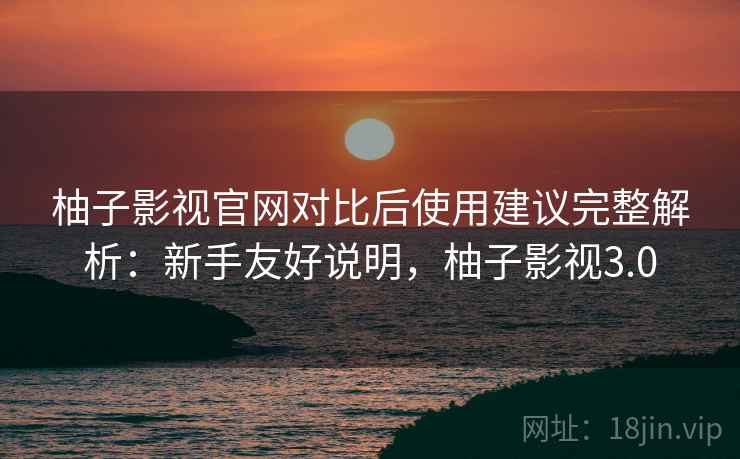柚子影视官网对比后使用建议完整解析：新手友好说明，柚子影视3.0