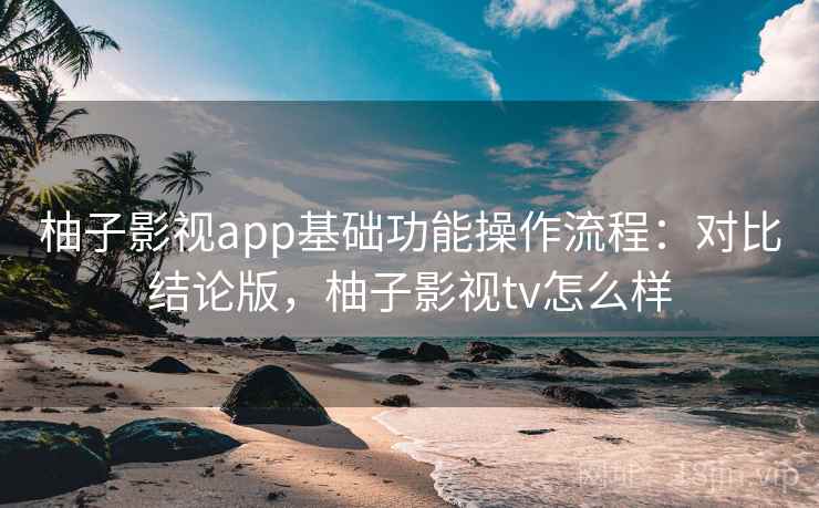 柚子影视app基础功能操作流程：对比结论版，柚子影视tv怎么样