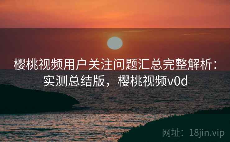 樱桃视频用户关注问题汇总完整解析：实测总结版，樱桃视频v0d