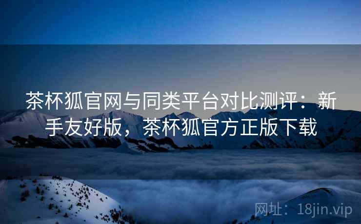 茶杯狐官网与同类平台对比测评：新手友好版，茶杯狐官方正版下载