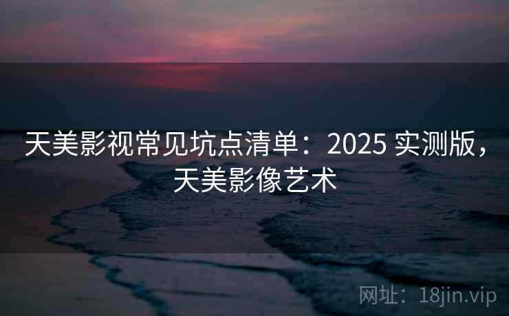 天美影视常见坑点清单：2025 实测版，天美影像艺术