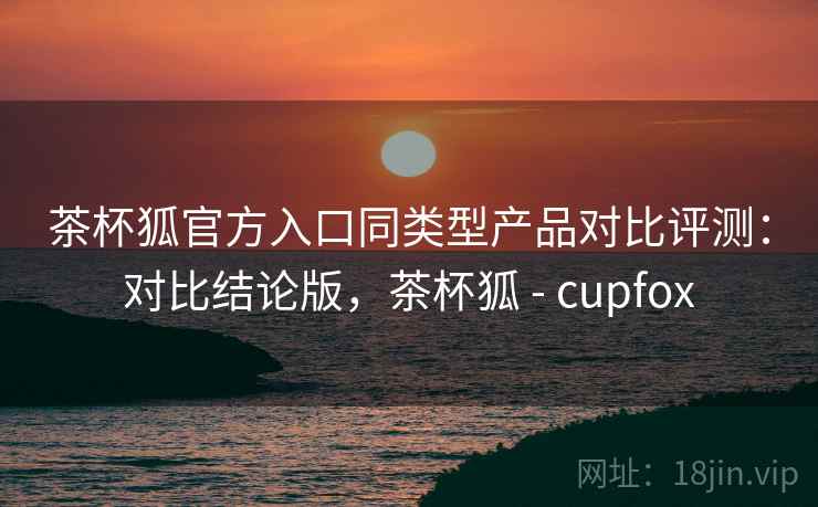 茶杯狐官方入口同类型产品对比评测:对比结论版,茶杯狐 - cupfox 茶杯狐官方入口同类型产品对比评测:对比结论版,茶杯狐 - cupfox