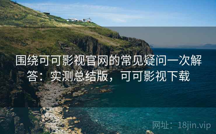 围绕可可影视官网的常见疑问一次解答：实测总结版，可可影视下载