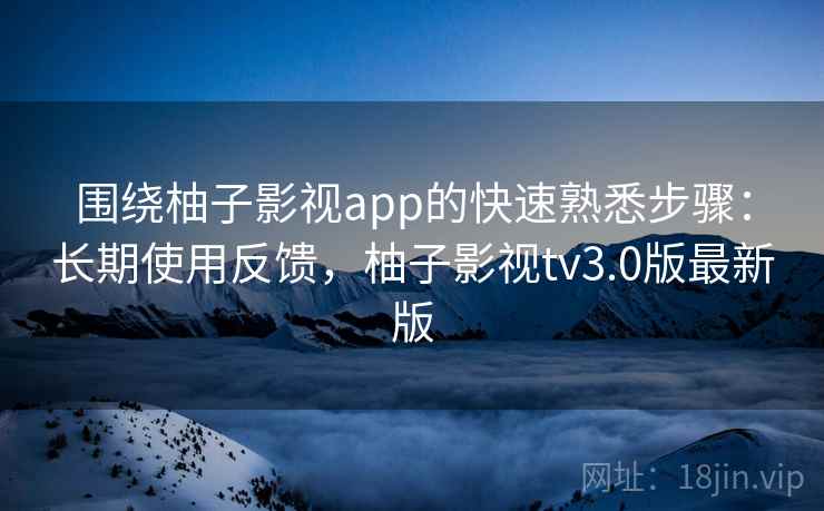 围绕柚子影视app的快速熟悉步骤：长期使用反馈，柚子影视tv3.0版最新版