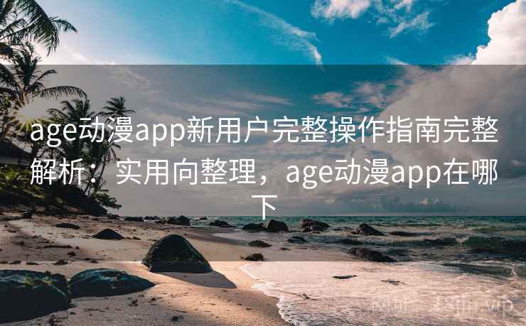 age动漫app新用户完整操作指南完整解析：实用向整理，age动漫app在哪下
