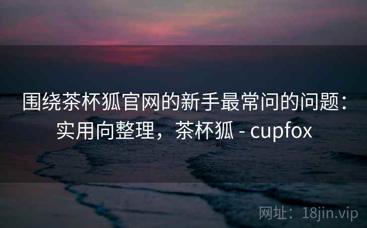 围绕茶杯狐官网的新手最常问的问题：实用向整理，茶杯狐 - cupfox