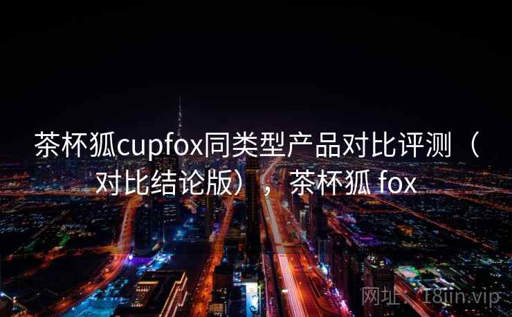 茶杯狐cupfox同类型产品对比评测(对比结论版),茶杯狐 fox 茶杯狐cupfox同类型产品对比评测(对比结论版),茶杯狐 fox