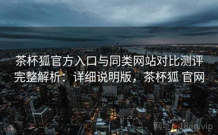 茶杯狐官方入口与同类网站对比测评完整解析：详细说明版，茶杯狐 官网