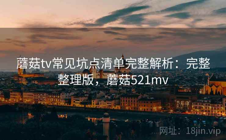 蘑菇tv常见坑点清单完整解析:完整整理版,蘑菇521mv 蘑菇tv常见坑点清单完整解析:完整整理版,蘑菇521mv