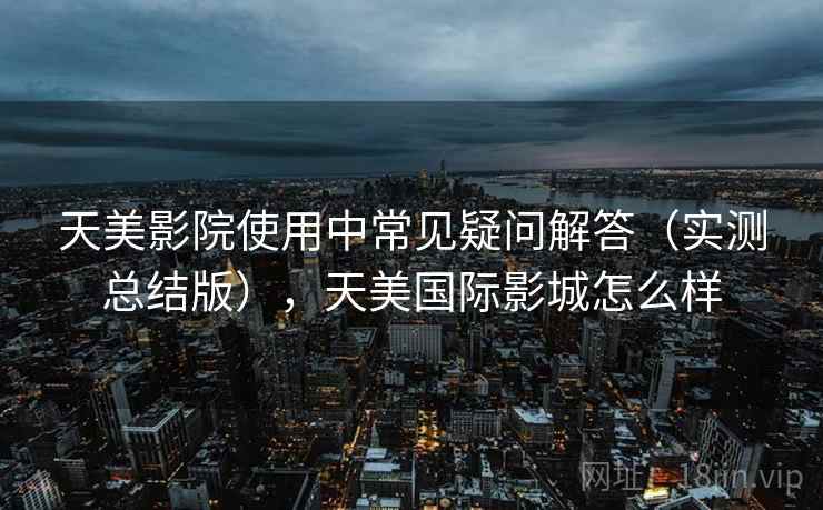 天美影院使用中常见疑问解答（实测总结版），天美国际影城怎么样
