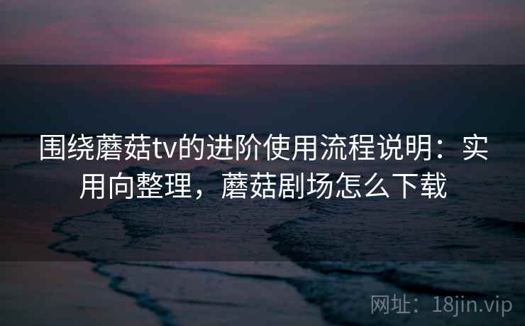 围绕蘑菇tv的进阶使用流程说明：实用向整理，蘑菇剧场怎么下载