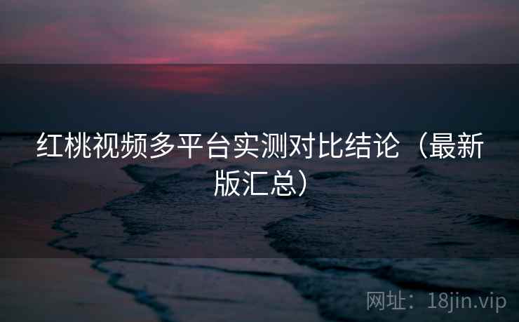 红桃视频多平台实测对比结论（最新版汇总）