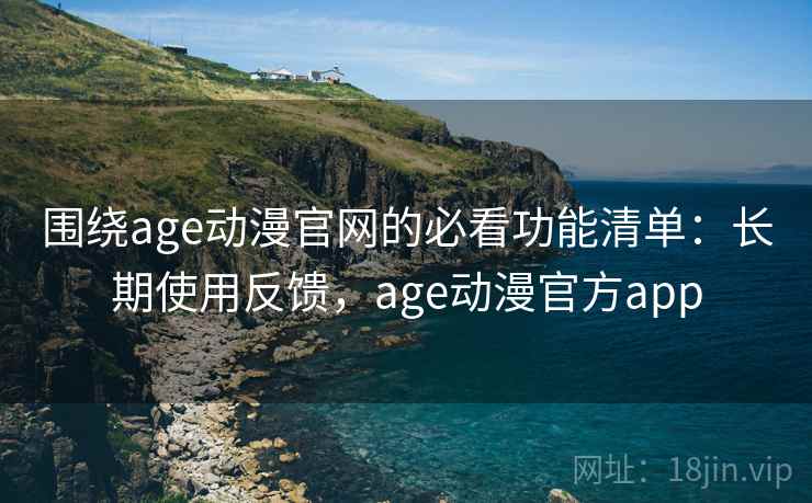 围绕age动漫官网的必看功能清单：长期使用反馈，age动漫官方app