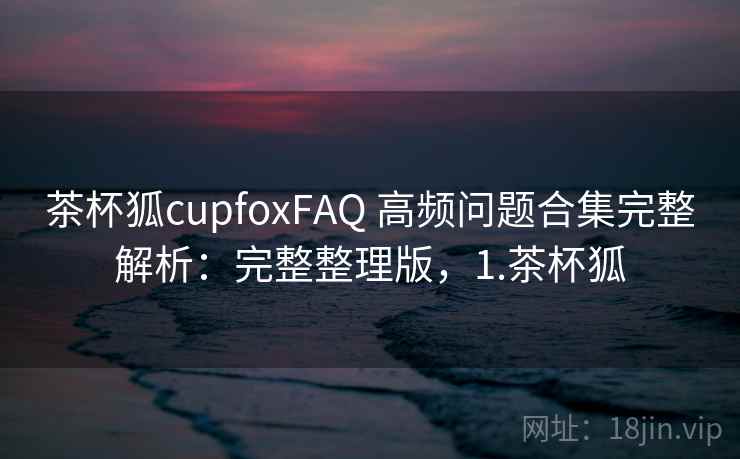 茶杯狐cupfoxFAQ 高频问题合集完整解析：完整整理版，1.茶杯狐