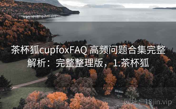 茶杯狐cupfoxFAQ 高频问题合集完整解析：完整整理版，1.茶杯狐