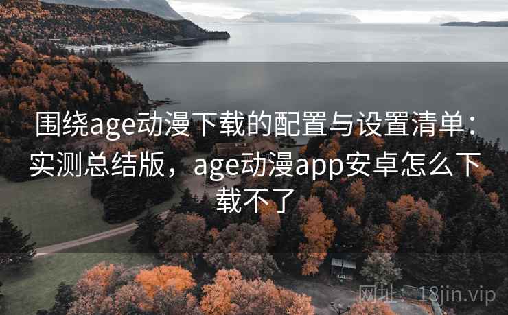围绕age动漫下载的配置与设置清单：实测总结版，age动漫app安卓怎么下载不了