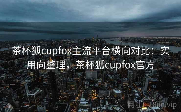 茶杯狐cupfox主流平台横向对比：实用向整理，茶杯狐cupfox官方
