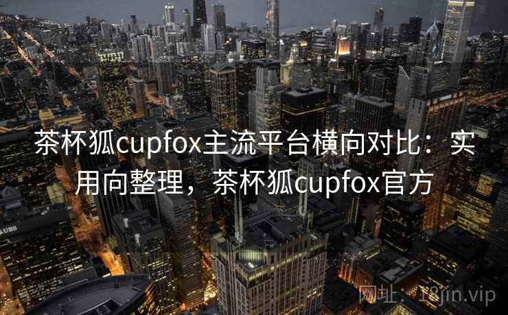 茶杯狐cupfox主流平台横向对比：实用向整理，茶杯狐cupfox官方