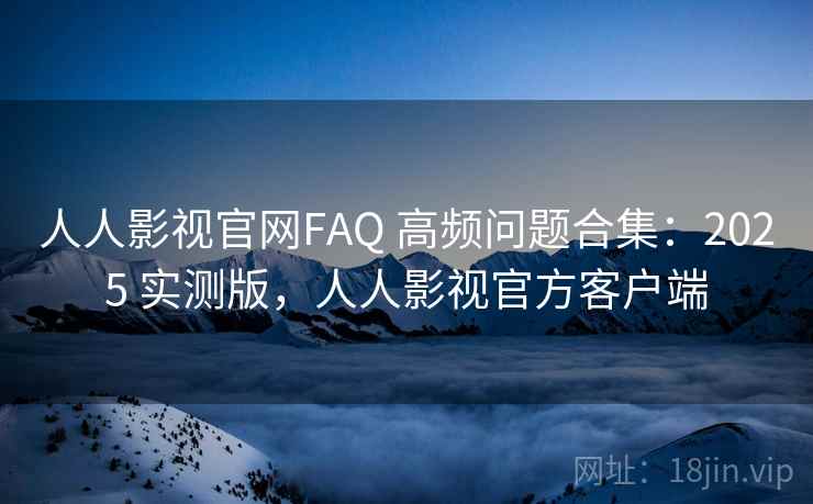 人人影视官网FAQ 高频问题合集：2025 实测版，人人影视官方客户端