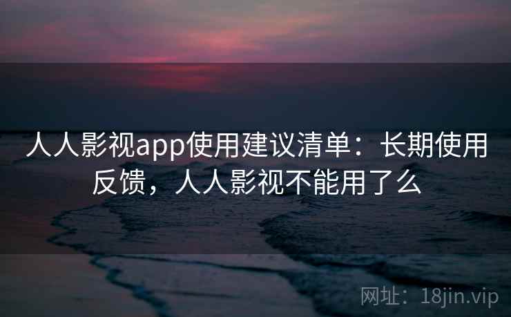 人人影视app使用建议清单：长期使用反馈，人人影视不能用了么