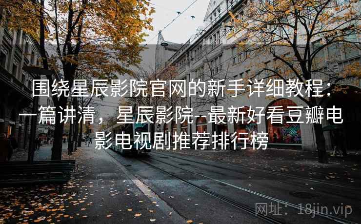 围绕星辰影院官网的新手详细教程：一篇讲清，星辰影院--最新好看豆瓣电影电视剧推荐排行榜