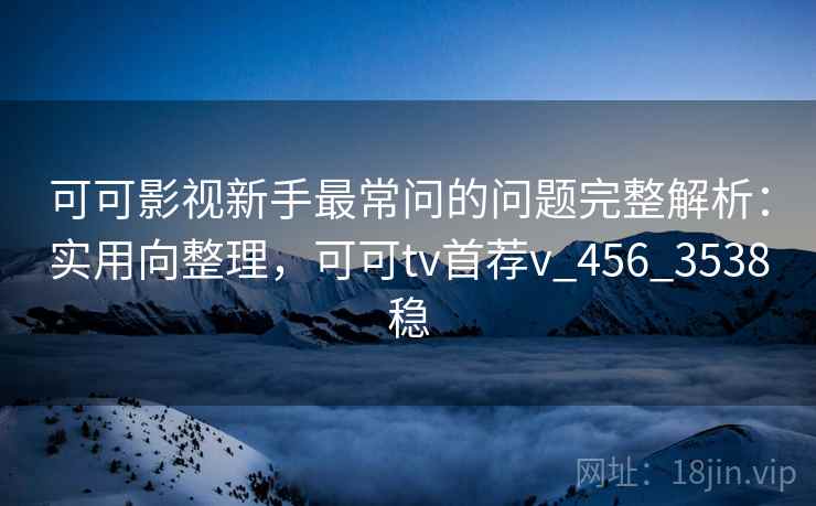 可可影视新手最常问的问题完整解析：实用向整理，可可tv首荐v_456_3538稳