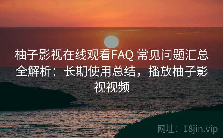柚子影视在线观看FAQ 常见问题汇总全解析：长期使用总结，播放柚子影视视频