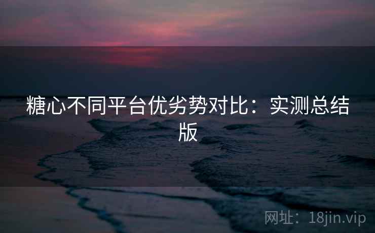 糖心不同平台优劣势对比：实测总结版
