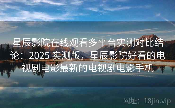 星辰影院在线观看多平台实测对比结论：2025 实测版，星辰影院好看的电视剧电影最新的电视剧电影手机