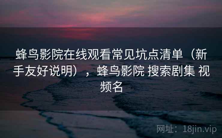 蜂鸟影院在线观看常见坑点清单（新手友好说明），蜂鸟影院 搜索剧集 视频名