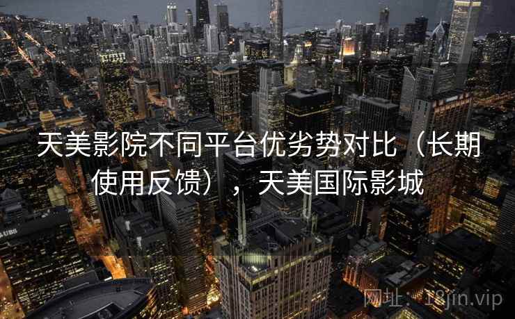 天美影院不同平台优劣势对比（长期使用反馈），天美国际影城