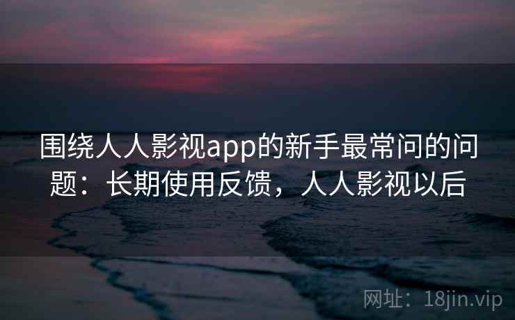 围绕人人影视app的新手最常问的问题：长期使用反馈，人人影视以后