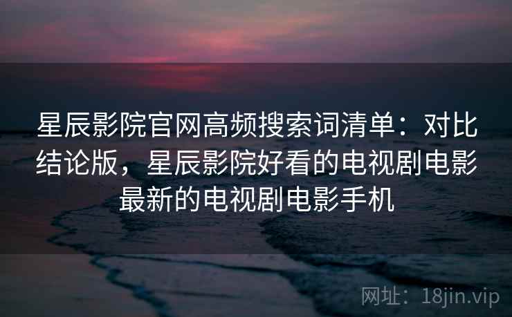 星辰影院官网高频搜索词清单：对比结论版，星辰影院好看的电视剧电影最新的电视剧电影手机