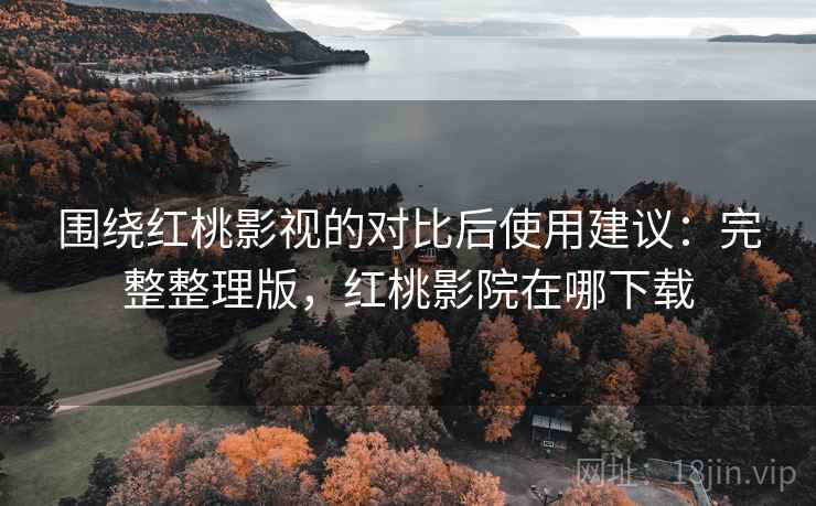 围绕红桃影视的对比后使用建议：完整整理版，红桃影院在哪下载