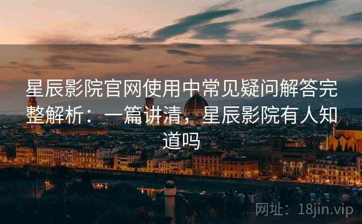 星辰影院官网使用中常见疑问解答完整解析：一篇讲清，星辰影院有人知道吗