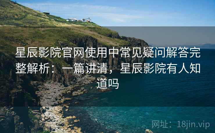 星辰影院官网使用中常见疑问解答完整解析：一篇讲清，星辰影院有人知道吗
