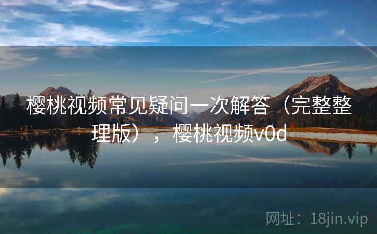 樱桃视频常见疑问一次解答(完整整理版),樱桃视频v0d 樱桃视频常见疑问一次解答(完整整理版),樱桃视频v0d