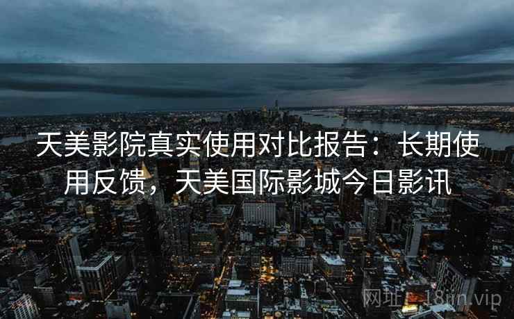 天美影院真实使用对比报告:长期使用反馈,天美国际影城今日影讯 天美影院真实使用对比报告:长期使用反馈,天美国际影城今日影讯