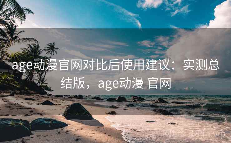 age动漫官网对比后使用建议：实测总结版，age动漫 官网