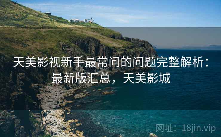 天美影视新手最常问的问题完整解析:最新版汇总,天美影城 天美影视新手最常问的问题完整解析:最新版汇总,天美影城
